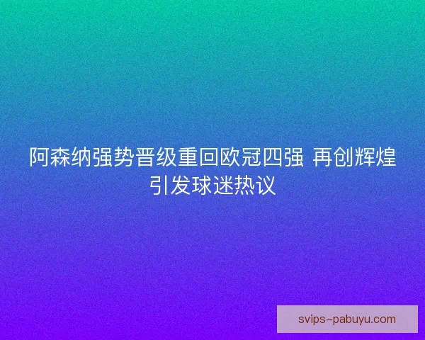 阿森纳强势晋级重回欧冠四强 再创辉煌引发球迷热议