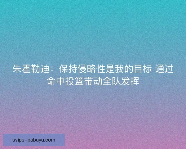 朱霍勒迪：保持侵略性是我的目标 通过命中投篮带动全队发挥