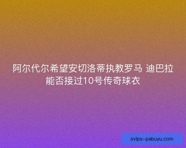 阿尔代尔希望安切洛蒂执教罗马 迪巴拉能否接过10号传奇球衣 阿尔代尔希望安切洛蒂执教罗马 迪巴拉能否接过10号传奇球衣