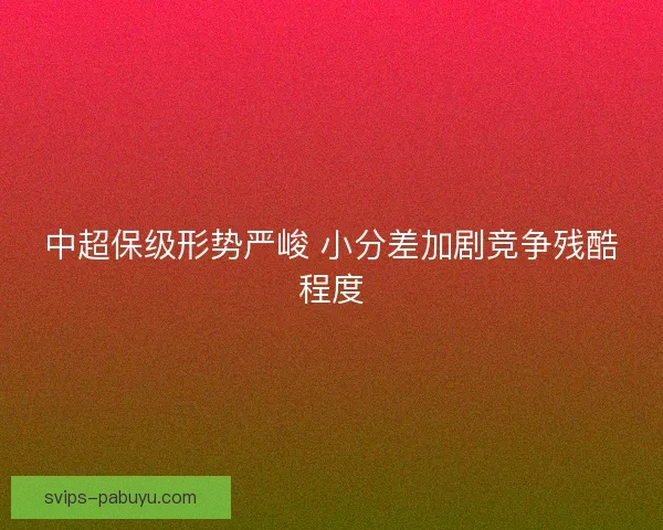 中超保级形势严峻 小分差加剧竞争残酷程度