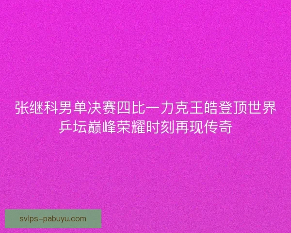 张继科男单决赛四比一力克王皓登顶世界乒坛巅峰荣耀时刻再现传奇 张继科男单决赛四比一力克王皓登顶世界乒坛巅峰荣耀时刻再现传奇