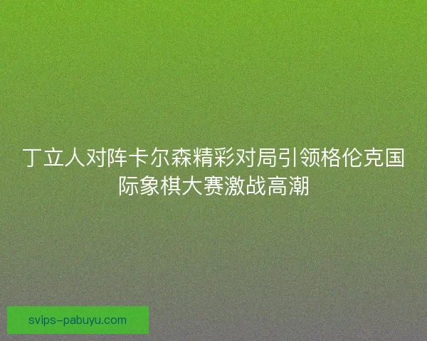 丁立人对阵卡尔森精彩对局引领格伦克国际象棋大赛激战高潮