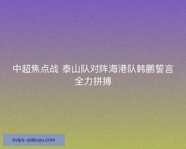 中超焦点战 泰山队对阵海港队韩鹏誓言全力拼搏 中超焦点战 泰山队对阵海港队韩鹏誓言全力拼搏