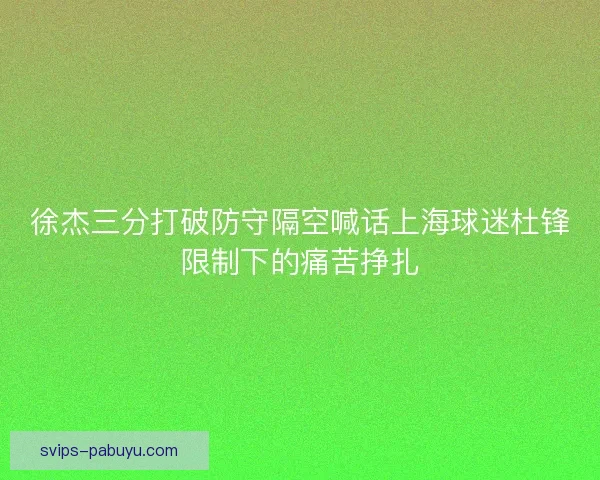 徐杰三分打破防守隔空喊话上海球迷杜锋限制下的痛苦挣扎