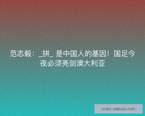 范志毅：_拼_ 是中国人的基因！国足今夜必须亮剑澳大利亚