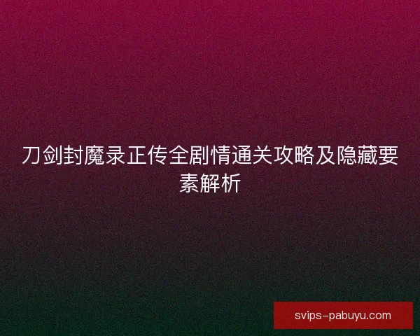 刀剑封魔录正传全剧情通关攻略及隐藏要素解析 刀剑封魔录正传全剧情通关攻略及隐藏要素解析