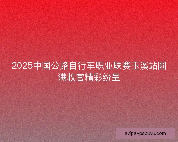 2025中国公路自行车职业联赛玉溪站圆满收官精彩纷呈 2025中国公路自行车职业联赛玉溪站圆满收官精彩纷呈